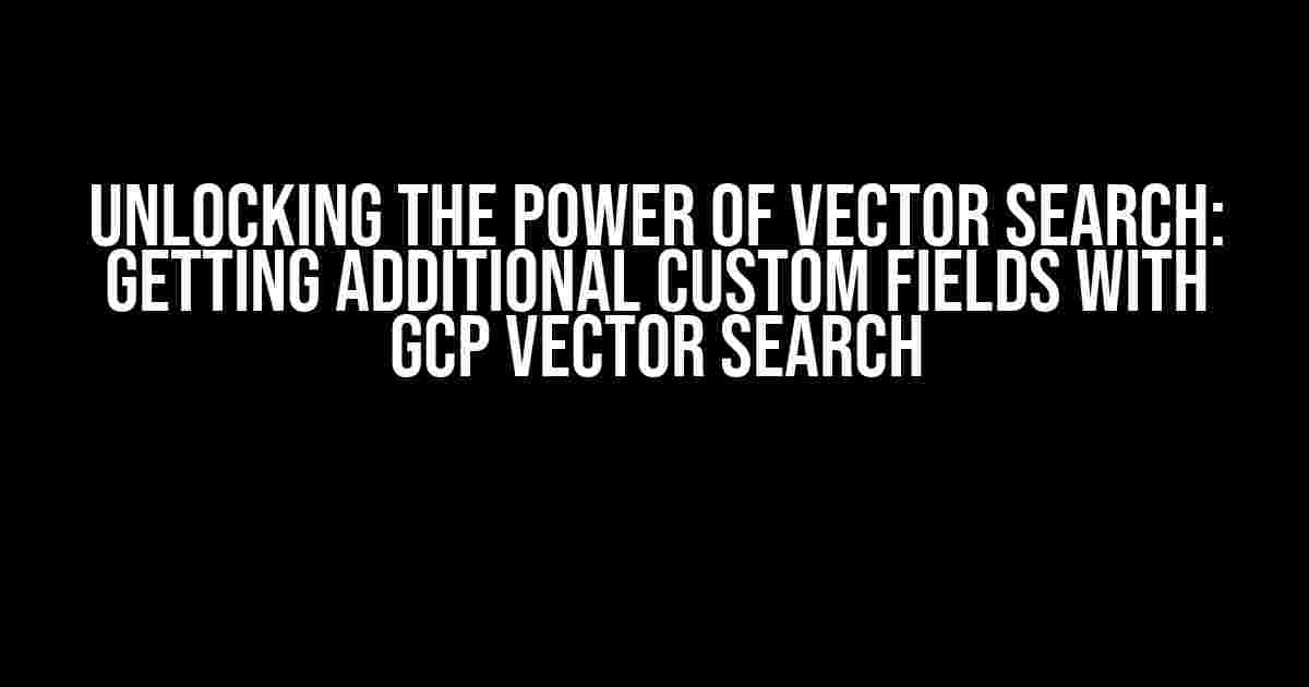 Unlocking the Power of Vector Search: Getting Additional Custom Fields with GCP Vector Search